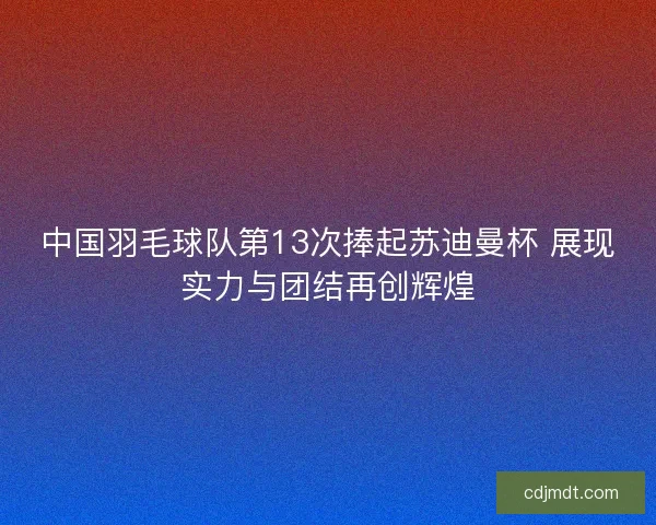中国羽毛球队第13次捧起苏迪曼杯 展现实力与团结再创辉煌