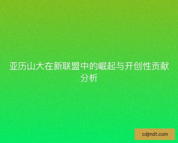 亚历山大在新联盟中的崛起与开创性贡献分析 亚历山大在新联盟中的崛起与开创性贡献分析