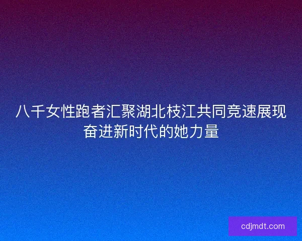 八千女性跑者汇聚湖北枝江共同竞速展现奋进新时代的她力量 八千女性跑者汇聚湖北枝江共同竞速展现奋进新时代的她力量