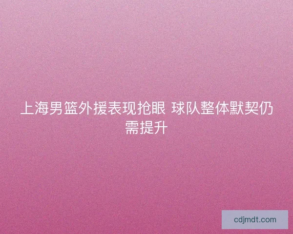 上海男篮外援表现抢眼 球队整体默契仍需提升
